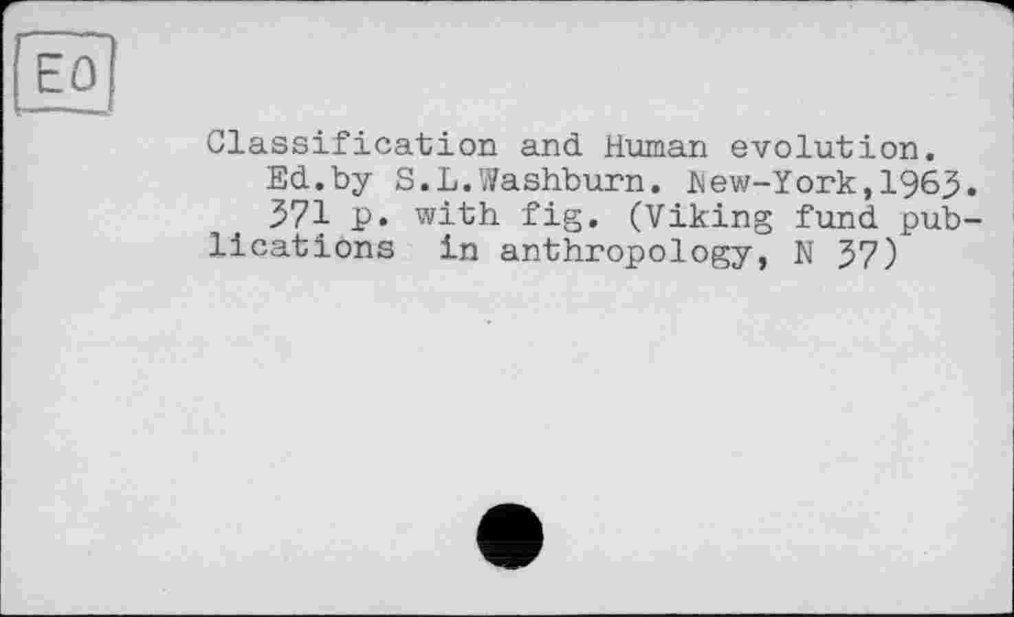 ﻿Classification and Human evolution.
Ed.by S.L.Washburn. hew-York,196J
571 p. with fig. (Viking fund pub lications in anthropology, N57)